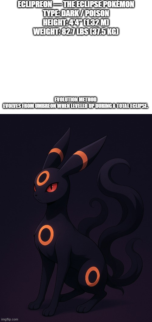 new fakemon | ECLIPREON — THE ECLIPSE POKÉMON

TYPE: DARK / POISON
HEIGHT: 4'4" (1.32 M)
WEIGHT: 82.7 LBS (37.5 KG); EVOLUTION METHOD

EVOLVES FROM UMBREON WHEN LEVELED UP DURING A TOTAL ECLIPSE. | image tagged in pokemon,fakemon | made w/ Imgflip meme maker