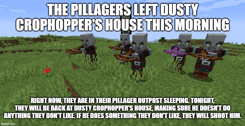 Pillager Patrol | THE PILLAGERS LEFT DUSTY CROPHOPPER'S HOUSE THIS MORNING; RIGHT NOW, THEY ARE IN THEIR PILLAGER OUTPOST SLEEPING. TONIGHT, THEY WILL BE BACK AT DUSTY CROPHOPPER'S HOUSE, MAKING SURE HE DOESN'T DO ANYTHING THEY DON'T LIKE. IF HE DOES SOMETHING THEY DON'T LIKE, THEY WILL SHOOT HIM. | image tagged in pillager patrol | made w/ Imgflip meme maker
