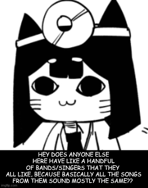 like just wondering? | HEY DOES ANYONE ELSE HERE HAVE LIKE A HANDFUL OF BANDS/SINGERS THAT THEY 

ALL LIKE, BECAUSE BASICALLY ALL THE SONGS FROM THEM SOUND MOSTLY THE SAME?? | image tagged in cat eyes | made w/ Imgflip meme maker
