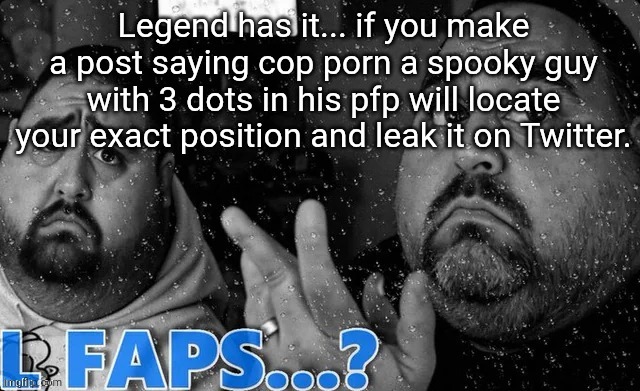 L faps? | Legend has it... if you make a post saying cop porn a spooky guy with 3 dots in his pfp will locate your exact position and leak it on Twitter. | image tagged in l faps | made w/ Imgflip meme maker