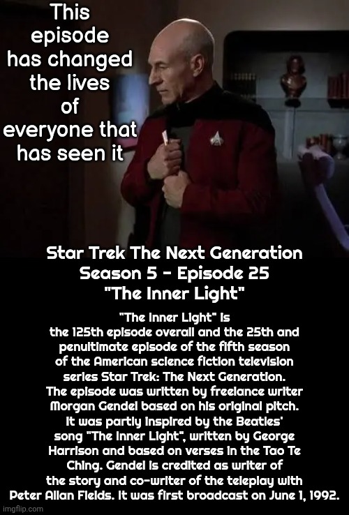 If You Haven't Seen It - You Should | This episode has changed the lives of everyone that has seen it; "The Inner Light" is the 125th episode overall and the 25th and penultimate episode of the fifth season of the American science fiction television series Star Trek: The Next Generation. The episode was written by freelance writer Morgan Gendel based on his original pitch. It was partly inspired by the Beatles' song "The Inner Light", written by George Harrison and based on verses in the Tao Te Ching. Gendel is credited as writer of the story and co-writer of the teleplay with Peter Allan Fields. It was first broadcast on June 1, 1992. Star Trek The Next Generation
Season 5 - Episode 25
"The Inner Light" | image tagged in memes,star trek the next generation,the inner light,mind blown,blow my mind,epic | made w/ Imgflip meme maker