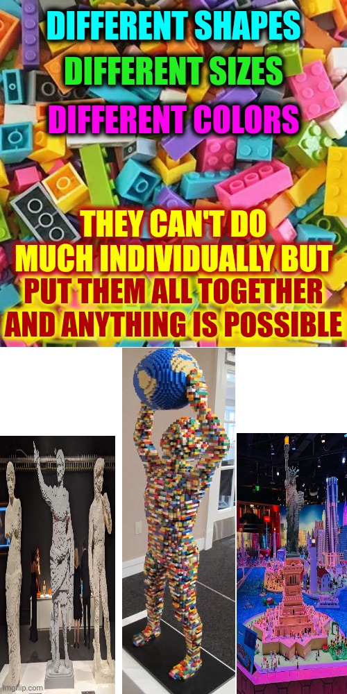 I'm Talking About People | DIFFERENT SHAPES; DIFFERENT SIZES; DIFFERENT COLORS; THEY CAN'T DO MUCH INDIVIDUALLY BUT; PUT THEM ALL TOGETHER AND ANYTHING IS POSSIBLE | image tagged in memes,diversity,together,love wins,be kind,positive thinking | made w/ Imgflip meme maker