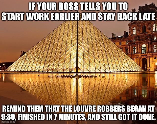 Louvre Robbers | IF YOUR BOSS TELLS YOU TO START WORK EARLIER AND STAY BACK LATE; REMIND THEM THAT THE LOUVRE ROBBERS BEGAN AT 9:30, FINISHED IN 7 MINUTES, AND STILL GOT IT DONE. | image tagged in louvre,robbery,jewellery,work,boss | made w/ Imgflip meme maker