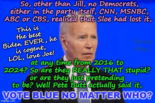 Vote BLUE, no matter who. | So, other than Jill, no Democrats, either in the party itself, CNN, MSNBC, ABC or CBS, realised that Sloe had lost it, This is the best Biden EVER, he is cogent, LOL, love Joe! Yarra Man; at any time from 2016 to 2024? So are they REALLY THAT stupid? or are they just pretending to be? Well Pete Butt actually said it, VOTE BLUE NO MATTER WHO? | image tagged in msnbc cnn abc cbs,joe scarborough rachel maddow,joy sunny whoopi,stephen c jimmy kim,george joy jen,far left america | made w/ Imgflip meme maker