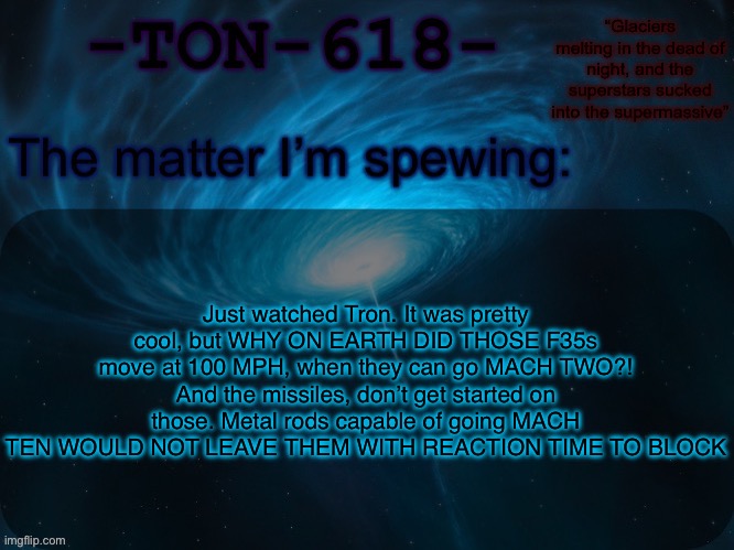 Nerd rant mb | Just watched Tron. It was pretty cool, but WHY ON EARTH DID THOSE F35s move at 100 MPH, when they can go MACH TWO?! And the missiles, don’t get started on those. Metal rods capable of going MACH TEN WOULD NOT LEAVE THEM WITH REACTION TIME TO BLOCK | image tagged in ton-618 announcement template | made w/ Imgflip meme maker