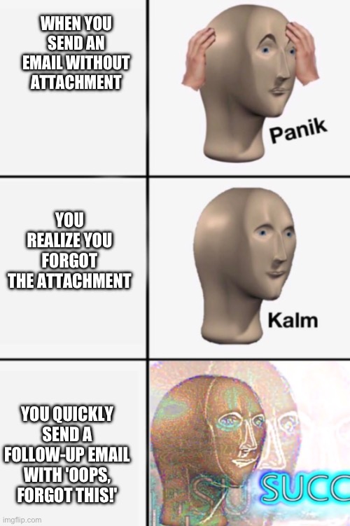 WHEN YOU SEND AN EMAIL WITHOUT ATTACHMENT YOU REALIZE YOU FORGOT THE ATTACHMENT YOU QUICKLY SEND A FOLLOW-UP EMAIL WITH 'OOPS, FORGOT THIS!' | image tagged in panik kalm succ | made w/ Imgflip meme maker