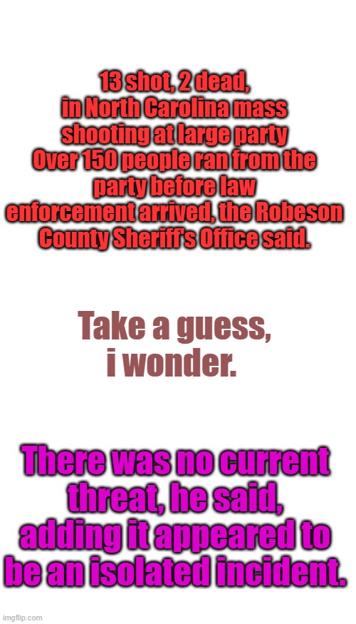 isolated incident. | 13 shot, 2 dead, in North Carolina mass shooting at large party
Over 150 people ran from the party before law enforcement arrived, the Robeson County Sheriff's Office said. Take a guess, i wonder. There was no current threat, he said, adding it appeared to be an isolated incident. | image tagged in memes,blank transparent square | made w/ Imgflip meme maker