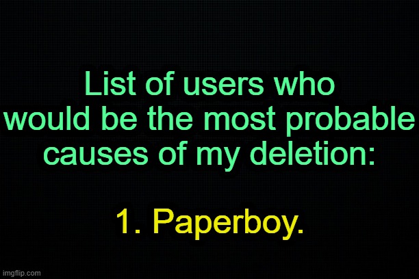 . | List of users who would be the most probable causes of my deletion:; 1. Paperboy. | image tagged in the black | made w/ Imgflip meme maker