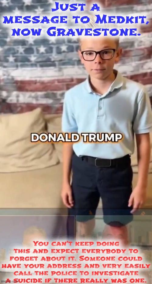 DONALD TRUMP | Just a message to Medkit, now Gravestone. You can't keep doing this and expect everybody to forget about it. Someone could have your address and very easily call the police to investigate a suicide if there really was one. | image tagged in donald trump | made w/ Imgflip meme maker