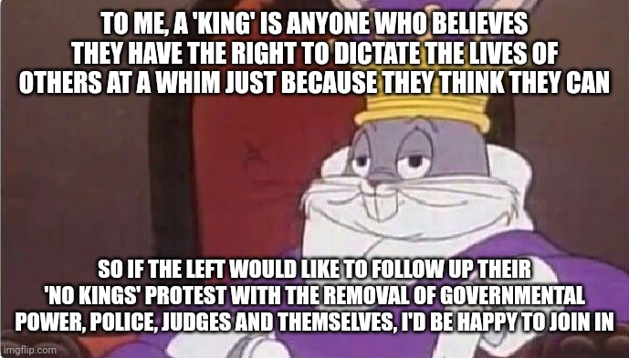 Bugs Bunny King | TO ME, A 'KING' IS ANYONE WHO BELIEVES THEY HAVE THE RIGHT TO DICTATE THE LIVES OF OTHERS AT A WHIM JUST BECAUSE THEY THINK THEY CAN; SO IF THE LEFT WOULD LIKE TO FOLLOW UP THEIR 'NO KINGS' PROTEST WITH THE REMOVAL OF GOVERNMENTAL POWER, POLICE, JUDGES AND THEMSELVES, I'D BE HAPPY TO JOIN IN | image tagged in bugs bunny king | made w/ Imgflip meme maker