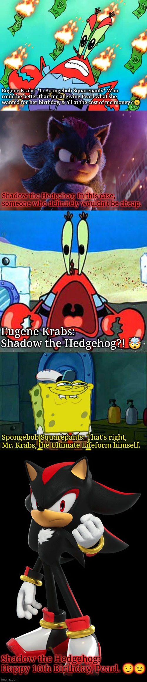Eugene Krabs: *to Spongebob Squarepants* Who could be better than me at giving Pearl what she wanted for her birthday, & all at the cost of me money? 😠; Shadow the Hedgehog: In this case, someone who definitely wouldn't be cheap. Eugene Krabs: Shadow the Hedgehog?! 🤯; Spongebob Squarepants: That's right, Mr. Krabs, the Ultimate Lifeform himself. Shadow the Hedgehog: Happy 16th Birthday, Pearl. 😏😉 | image tagged in pissed off mr krabs,you're a colorful bunch,mr krabs wide mouth,memes,don't you squidward | made w/ Imgflip meme maker