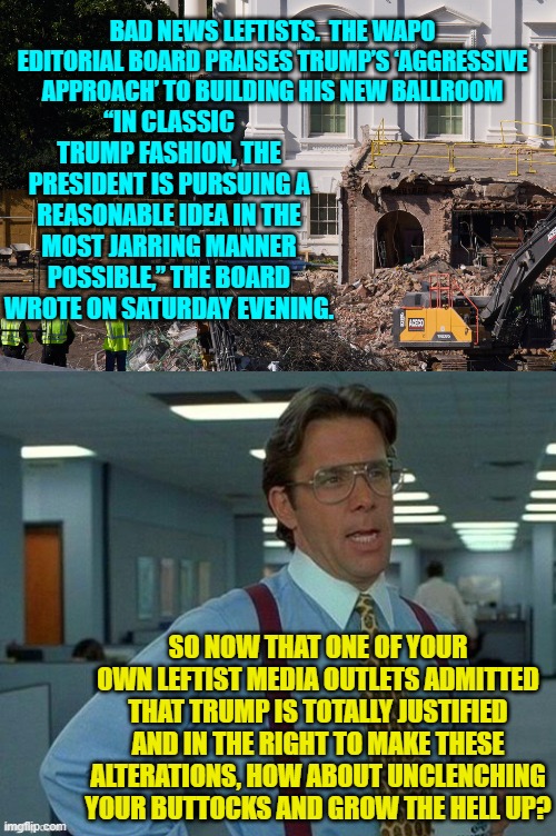 Leftists need to at least TRY to grow the hell up. | BAD NEWS LEFTISTS.  THE WAPO EDITORIAL BOARD PRAISES TRUMP’S ‘AGGRESSIVE APPROACH’ TO BUILDING HIS NEW BALLROOM; “IN CLASSIC TRUMP FASHION, THE PRESIDENT IS PURSUING A REASONABLE IDEA IN THE MOST JARRING MANNER POSSIBLE,” THE BOARD WROTE ON SATURDAY EVENING. SO NOW THAT ONE OF YOUR OWN LEFTIST MEDIA OUTLETS ADMITTED THAT TRUMP IS TOTALLY JUSTIFIED AND IN THE RIGHT TO MAKE THESE ALTERATIONS, HOW ABOUT UNCLENCHING YOUR BUTTOCKS AND GROW THE HELL UP? | image tagged in yep | made w/ Imgflip meme maker