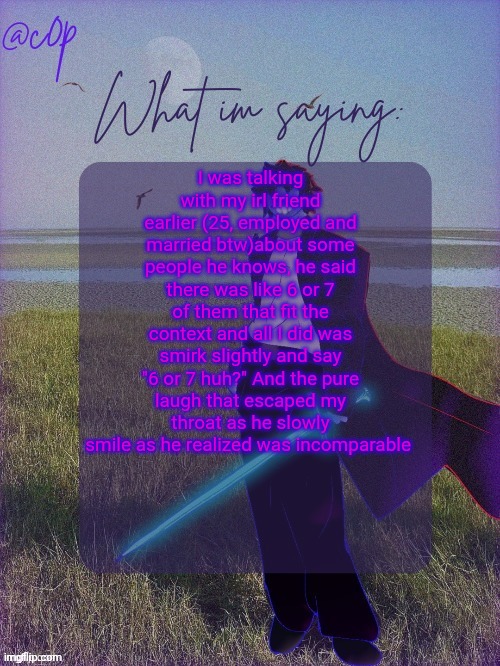 c0p template by Grace | I was talking with my irl friend earlier (25, employed and married btw)about some people he knows, he said there was like 6 or 7 of them that fit the context and all I did was smirk slightly and say "6 or 7 huh?" And the pure laugh that escaped my throat as he slowly smile as he realized was incomparable | image tagged in c0p template by grace | made w/ Imgflip meme maker