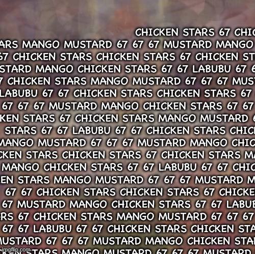 CHICKEN STARS 67 CHICKEN STARS MANGO MUSTARD 67 67 67 MUSTARD MANGO CHICKEN STARS 67 67 LABUBU 67 67 CHICKEN STARS CHICKEN STARS | CHICKEN STARS 67 CHICKEN STARS MANGO MUSTARD 67 67 67 MUSTARD MANGO CHICKEN STARS 67 67 LABUBU 67 67 CHICKEN STARS CHICKEN STARS 67 CHICKEN STARS MANGO MUSTARD 67 67 67 MUSTARD MANGO CHICKEN STARS 67 67 LABUBU 67 67 CHICKEN STARS CHICKEN STARS 67 CHICKEN STARS MANGO MUSTARD 67 67 67 MUSTARD MANGO CHICKEN STARS 67 67 LABUBU 67 67 CHICKEN STARS CHICKEN STARS 67 CHICKEN STARS MANGO MUSTARD 67 67 67 MUSTARD MANGO CHICKEN STARS 67 67 LABUBU 67 67 CHICKEN STARS CHICKEN STARS 67 CHICKEN STARS MANGO MUSTARD 67 67 67 MUSTARD MANGO CHICKEN STARS 67 67 LABUBU 67 67 CHICKEN STARS CHICKEN STARS 67 CHICKEN STARS MANGO MUSTARD 67 67 67 MUSTARD MANGO CHICKEN STARS 67 67 LABUBU 67 67 CHICKEN STARS CHICKEN STARS 67 CHICKEN STARS MANGO MUSTARD 67 67 67 MUSTARD MANGO CHICKEN STARS 67 67 LABUBU 67 67 CHICKEN STARS CHICKEN STARS 67 CHICKEN STARS MANGO MUSTARD 67 67 67 MUSTARD MANGO CHICKEN STARS 67 67 LABUBU 67 67 CHICKEN STARS CHICKEN STARS 67 CHICKEN STARS MANGO MUSTARD 67 67 67 MUSTARD MANGO CHICKEN STARS 67 67 LABUBU 67 67 CHICKEN STARS CHICKEN STARS 67 CHICKEN STARS MANGO MUSTARD 67 67 67 MUSTARD MANGO CHICKEN STARS 67 67 LABUBU 67 67 CHICKEN STARS CHICKEN STARS 67 CHICKEN STARS MANGO MUSTARD 67 67 67 MUSTARD MANGO CHICKEN STARS 67 67 LABUBU 67 67 CHICKEN STARS CHICKEN STARS 67 CHICKEN STARS MANGO MUSTARD 67 67 67 MUSTARD MANGO CHICKEN STARS 67 67 LABUBU 67 67 CHICKEN STARS | image tagged in chicken stars 67 chicken stars,67 chicken stars mango mustard 67 67 67 mustard | made w/ Imgflip meme maker