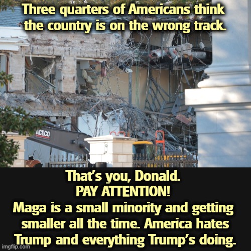 Trump demolishes White House East Wing | Three quarters of Americans think 
the country is on the wrong track. That's you, Donald. 
PAY ATTENTION! 
Maga is a small minority and getting 
smaller all the time. America hates Trump and everything Trump's doing. | image tagged in trump demolishes white house east wing,trump,wrong,mistakes,incompetence | made w/ Imgflip meme maker