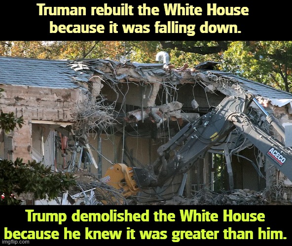 White House Demolition | Truman rebuilt the White House 
because it was falling down. Trump demolished the White House because he knew it was greater than him. | image tagged in white house demolition,trump,envy,weak,greed,ugly | made w/ Imgflip meme maker