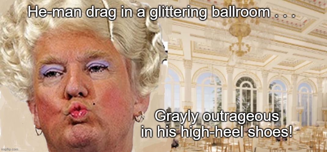 Trump Drag In the Ballroom 5:15 | He-man drag in a glittering ballroom . . . Grayly outrageous in his high-heel shoes! | image tagged in trump in drag,trump ballroom,five fifteen,the who,trump sucks | made w/ Imgflip meme maker