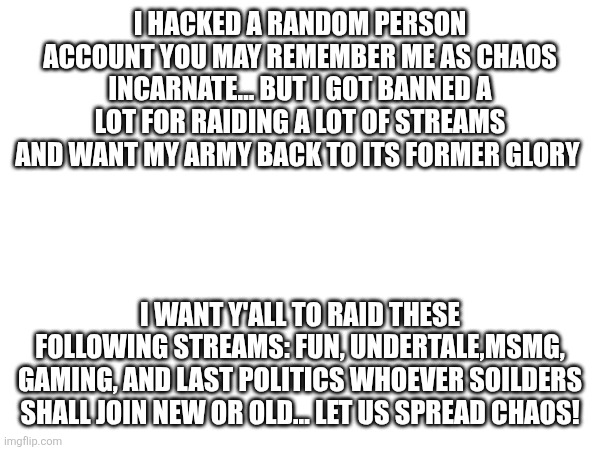 MWHAHAHAHAHAHHA! | I HACKED A RANDOM PERSON ACCOUNT YOU MAY REMEMBER ME AS CHAOS INCARNATE... BUT I GOT BANNED A LOT FOR RAIDING A LOT OF STREAMS AND WANT MY ARMY BACK TO ITS FORMER GLORY; I WANT Y'ALL TO RAID THESE FOLLOWING STREAMS: FUN, UNDERTALE,MSMG, GAMING, AND LAST POLITICS WHOEVER SOILDERS SHALL JOIN NEW OR OLD... LET US SPREAD CHAOS! | image tagged in raid-them-all | made w/ Imgflip meme maker