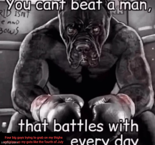 you cant beat a man that... | Four big guys trying to grab on my thighs and blow up my guts like the fourth of July | image tagged in you cant beat a man that | made w/ Imgflip meme maker