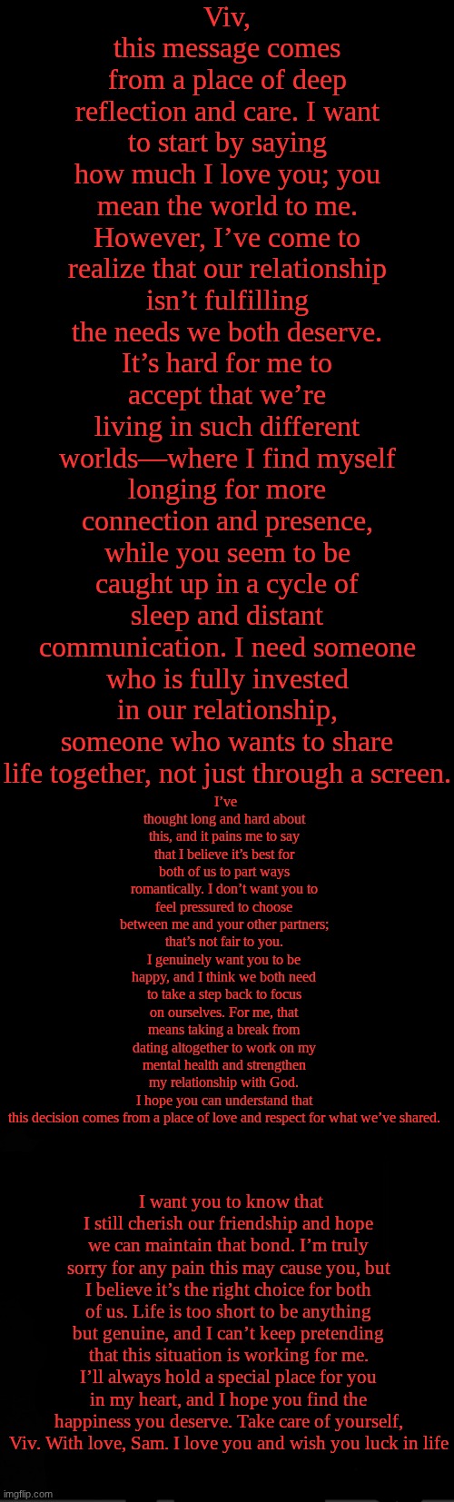 black | Viv, this message comes from a place of deep reflection and care. I want to start by saying how much I love you; you mean the world to me. However, I’ve come to realize that our relationship isn’t fulfilling the needs we both deserve. It’s hard for me to accept that we’re living in such different worlds—where I find myself longing for more connection and presence, while you seem to be caught up in a cycle of sleep and distant communication. I need someone who is fully invested in our relationship, someone who wants to share life together, not just through a screen. I’ve thought long and hard about this, and it pains me to say that I believe it’s best for both of us to part ways romantically. I don’t want you to feel pressured to choose between me and your other partners; that’s not fair to you. I genuinely want you to be happy, and I think we both need to take a step back to focus on ourselves. For me, that means taking a break from dating altogether to work on my mental health and strengthen my relationship with God. I hope you can understand that this decision comes from a place of love and respect for what we’ve shared. I want you to know that I still cherish our friendship and hope we can maintain that bond. I’m truly sorry for any pain this may cause you, but I believe it’s the right choice for both of us. Life is too short to be anything but genuine, and I can’t keep pretending that this situation is working for me. I’ll always hold a special place for you in my heart, and I hope you find the happiness you deserve. Take care of yourself, Viv. With love, Sam. I love you and wish you luck in life | image tagged in black | made w/ Imgflip meme maker