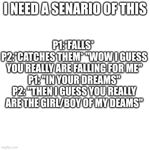 I NEED this | P1:*FALLS* 
P2:*CATCHES THEM* "WOW I GUESS YOU REALLY ARE FALLING FOR ME"
P1: "IN YOUR DREAMS"
P2: "THEN I GUESS YOU REALLY ARE THE GIRL/BOY OF MY DEAMS"; I NEED A SENARIO OF THIS | made w/ Imgflip meme maker