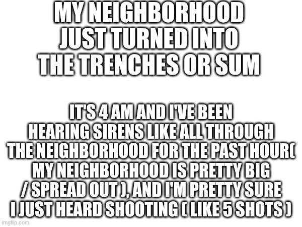 MY NEIGHBORHOOD JUST TURNED INTO THE TRENCHES OR SUM; IT'S 4 AM AND I'VE BEEN HEARING SIRENS LIKE ALL THROUGH THE NEIGHBORHOOD FOR THE PAST HOUR( MY NEIGHBORHOOD IS PRETTY BIG / SPREAD OUT ), AND I'M PRETTY SURE I JUST HEARD SHOOTING ( LIKE 5 SHOTS ) | made w/ Imgflip meme maker