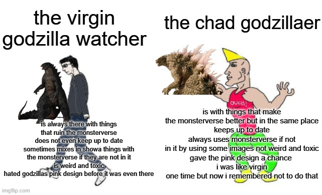 do not be a godzilla watcher be a godzillaer | the chad godzillaer; the virgin godzilla watcher; is with things that make the monsterverse better but in the same place
keeps up to date
always uses monsterverse if not in it by using some images not weird and toxic
gave the pink design a chance 
i was like virgin one time but now i remembered not to do that; is always there with things that ruin the monsterverse
does not even keep up to date
sometimes mixes in showa things with the monsterverse if they are not in it
is weird and toxic
hated godzillas pink design before it was even there | image tagged in virgin vs chad | made w/ Imgflip meme maker