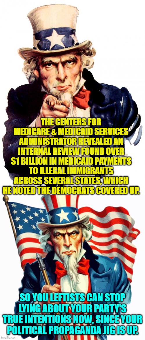 So you leftists can stop the lying on this particular issue now. | THE CENTERS FOR MEDICARE & MEDICAID SERVICES ADMINISTRATOR REVEALED AN INTERNAL REVIEW FOUND OVER $1 BILLION IN MEDICAID PAYMENTS TO ILLEGAL IMMIGRANTS ACROSS SEVERAL STATES, WHICH HE NOTED THE DEMOCRATS COVERED UP. SO YOU LEFTISTS CAN STOP LYING ABOUT YOUR PARTY'S TRUE INTENTIONS NOW, SINCE YOUR POLITICAL PROPAGANDA JIG IS UP. | image tagged in uncle sam | made w/ Imgflip meme maker
