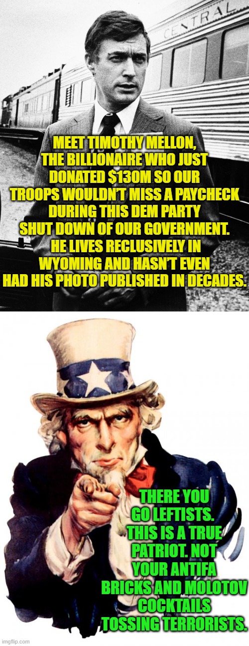 You think leftists are even CAPABLE of 'getting it'? | MEET TIMOTHY MELLON, THE BILLIONAIRE WHO JUST DONATED $130M SO OUR TROOPS WOULDN’T MISS A PAYCHECK DURING THIS DEM PARTY SHUT DOWN OF OUR GOVERNMENT.  HE LIVES RECLUSIVELY IN WYOMING AND HASN’T EVEN HAD HIS PHOTO PUBLISHED IN DECADES. THERE YOU GO LEFTISTS.  THIS IS A TRUE PATRIOT. NOT YOUR ANTIFA BRICKS AND MOLOTOV COCKTAILS TOSSING TERRORISTS. | image tagged in uncle sam | made w/ Imgflip meme maker