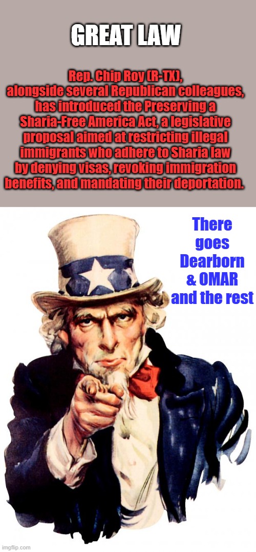 The Founding fathers warned you about having ENEMIES within. | GREAT LAW; Rep. Chip Roy (R-TX), alongside several Republican colleagues, has introduced the Preserving a Sharia-Free America Act, a legislative proposal aimed at restricting illegal immigrants who adhere to Sharia law by denying visas, revoking immigration benefits, and mandating their deportation. There goes Dearborn & OMAR and the rest | image tagged in memes,uncle sam | made w/ Imgflip meme maker