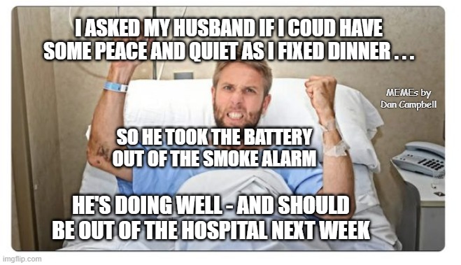 Sick man in hospital bed | I ASKED MY HUSBAND IF I COUD HAVE SOME PEACE AND QUIET AS I FIXED DINNER . . . MEMEs by Dan Campbell; SO HE TOOK THE BATTERY OUT OF THE SMOKE ALARM; HE'S DOING WELL - AND SHOULD BE OUT OF THE HOSPITAL NEXT WEEK | image tagged in sick man in hospital bed | made w/ Imgflip meme maker