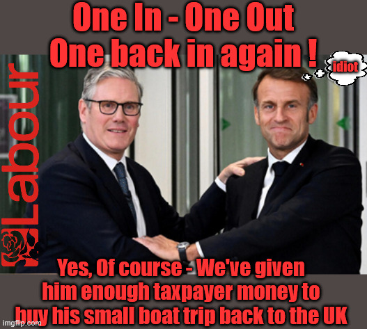 Special kind of idiot -  Starmer - Labour - illegal immigration - small boats | One In - One Out
One back in again ! idiot; #Immigration #Starmerout #Labour #KeirStarmer #labourisdead #nevervotelabour #Antisemitism #Savile #Paedo #Worboys #GroomingGangs #Paedophile #IllegalImmigration #Immigrants #Invasion #StarmerResign #strikes #DigitalID #ID 
Starmerout Labour Starmer Mandelson Rayner Blair KeirStarmer labourisdead Illegal Immigration Immigrants Invasion StarmerResign Island of strangers Lucy Connolly Two-Tier Justice Andy Burnham; Yes, Of course - We've given him enough taxpayer money to buy his small boat trip back to the UK | image tagged in illegal immigration immigrants invasion,starmerresign island of strangers,blair digital id ai,starmer macron,starmerout labour | made w/ Imgflip meme maker