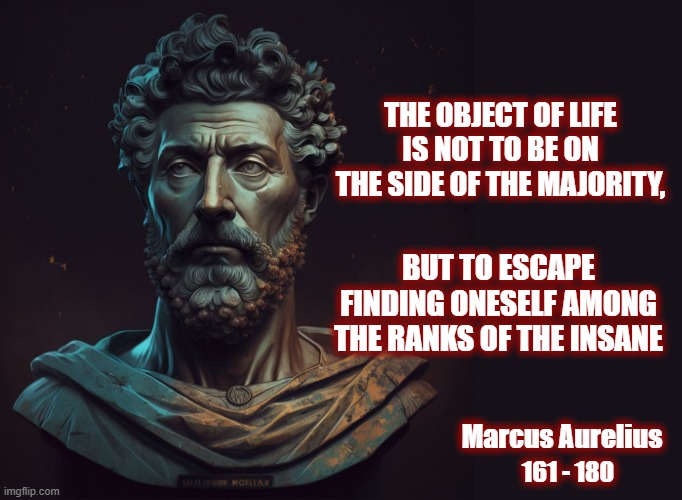 The Great Awakening in a single, ancient quote right here. | THE OBJECT OF LIFE IS NOT TO BE ON THE SIDE OF THE MAJORITY, BUT TO ESCAPE FINDING ONESELF AMONG THE RANKS OF THE INSANE; Marcus Aurelius; 161 - 180 | image tagged in politics,american politics,maga,the great awakening,stoic wisdom,marcus aurelius | made w/ Imgflip meme maker