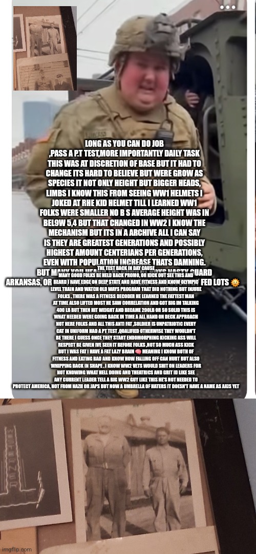 Readers highgest: WW2 veterans would fire every SOB in charge,decode from past ignored will cause hell in future | LONG AS YOU CAN DO JOB ,PASS A P.T TEST,MORE IMPORTANTLY DAILY TASK THIS WAS AT DISCRETION OF BASE BUT IT HAD TO CHANGE ITS HARD TO BELIEVE BUT WERE GROW AS SPECIES IT NOT ONLY HEIGHT BUT BIGGER HEADS, LIMBS I KNOW THIS FROM SEEING WW1 HELMETS I JOKED AT RHE KID HELMET TILL I LEARNED WW1 FOLKS WERE SMALLER NO B S AVERAGE HEIGHT WAS IN BEL9W 5,4 BUT THAT CHANGED IN WW2 I KNOW THE MECHANISM BUT ITS IN A ARCHIVE ALL I CAN SAY IS THEY ARE GREATEST GENERATIONS AND POSSIBLY HIGHEST AMOUNT CENTERIANS PER GENERATIONS, EVEN WITH POPULATION INCREASE THATS DAMNING. BUT MANY YOU HEARD THE GOOD OL BOYS NASTY GUARD ARKANSAS, OR BIG PATRIOT SAMOAN AND BIG FARM COUNTRY FED LOTS 🌞; THE TEST BACK IN DAY CAUSE MANY GOOD FOLKS BE HELD BACK PROMO, OR KICK OUT SEE THIS AND BEARD I HAVE EDGE ON DEEP STATE AND HAVE FITNESS AND KNOW OLYMPIC LEVEL TRAIN AND WATCH OLD WAYS PROGRAM THAT DID NOTHING BUT INJURE FOLKS . THERE WAS A FITNESS DECODER HE LEARNED THE FATTEST MAN AT TIME ALSO LIFTED MOST HE SAW CORRELATION AND GOT BIG IM TALKING 400 LB BUT THEN HIT WEIGHT AND BECAME 200LB OR SO SOLID THIS IS WHAT NEEDED WERE GOING BACK IN TIME A ALL HAND ON DECK APPROACH NOT HERE FOLKS AND ALL THIS ANTI FAT ,SOLDIER IS UNPATRIOTIC EVERY CAT IN UNIFORM HAD A PT TEST ,QUALIFIED OTHERWISE THEY WOULDN'T BE THERE I GUESS ONCE THEY START ENDOMORPHING KICKING ASS WILL RESPECT BE GIVEN IVE SEEN IT BEFORE FOLKS ,NOT SO MUCH ASS KICK BUT I WAS FAT I HAVE A FAT LAZY BRAIN 🧠 MEANING I KNOW BOTH OF FITNESS AND EATING BAD AND KNOW HOW FALLING OFF CAN HURT BUT ALSO WHIPPING BACK IN SHAPE . I KNOW WW2 VETS WOULD SHIT ON LEADERS FOR NOT KNOWING WHAT HELL DOING AND THEATRICS AND GRIT ID LIKE SEE ANY CURRENT LEADER TELL A BIG WW2 GUY LIKE THIS HE'S NOT NEEDED TO PROTECT AMERICA, NOT FROM NAZII OR JAPS BUT NOW A UMBRELLA OF HATERS IT DOESN'T HAVE A NAME AS AXIS YET | image tagged in war,ww3,fail | made w/ Imgflip meme maker