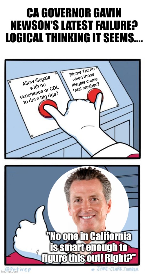 You cannot make this up! This man wants to be POTUS in 2028 and this is literally what he's doing?!? | CA GOVERNOR GAVIN NEWSON'S LATEST FAILURE? LOGICAL THINKING IT SEEMS.... Blame Trump when those illegals cause fatal crashes? Allow illegals with no experience or CDL to drive big rigs? "No one in California is smart enough to figure this out! Right?" | image tagged in pressing both buttons,gavin newsom,california,stupid people,stupid liberals,liberal logic | made w/ Imgflip meme maker