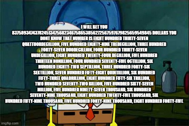eight hundred thirty-seven quattuordecillion, five hundred eighty-nine tredecillion, three hundred | I WILL BET YOU 837589347437824513475682346758653856272567597679825659549845 DOLLARS YOU DONT KNOW THAT NUMBER IS EIGHT HUNDRED THIRTY-SEVEN QUATTUORDECILLION, FIVE HUNDRED EIGHTY-NINE TREDECILLION, THREE HUNDRED FORTY-SEVEN DUODECILLION, FOUR HUNDRED THIRTY-SEVEN UNDECILLION, EIGHT HUNDRED TWENTY-FOUR DECILLION, FIVE HUNDRED THIRTEEN NONILLION, FOUR HUNDRED SEVENTY-FIVE OCTILLION, SIX HUNDRED EIGHTY-TWO SEPTILLION, THREE HUNDRED FORTY-SIX SEXTILLION, SEVEN HUNDRED FIFTY-EIGHT QUINTILLION, SIX HUNDRED FIFTY-THREE QUADRILLION, EIGHT HUNDRED FIFTY-SIX TRILLION, TWO HUNDRED SEVENTY-TWO BILLION, FIVE HUNDRED SIXTY-SEVEN MILLION, FIVE HUNDRED NINETY-SEVEN THOUSAND, SIX HUNDRED SEVENTY-NINE THOUSAND, EIGHT HUNDRED TWENTY-FIVE THOUSAND, SIX HUNDRED FIFTY-NINE THOUSAND, FIVE HUNDRED FORTY-NINE THOUSAND, EIGHT HUNDRED FORTY-FIVE | image tagged in memes,don't you squidward | made w/ Imgflip meme maker