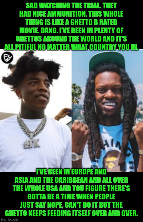 Funny | SAD WATCHING THE TRIAL. THEY HAD NICE AMMUNITION. THIS WHOLE THING IS LIKE A GHETTO B RATED MOVIE. DANG. I'VE BEEN IN PLENTY OF GHETTOS AROUND THE WORLD AND IT'S ALL PITIFUL NO MATTER WHAT COUNTRY YOU IN. I'VE BEEN IN EUROPE AND ASIA AND THE CARIBBEAN AND ALL OVER THE WHOLE USA AND YOU FIGURE THERE'S GOTTA BE A TIME WHEN PEOPLE JUST SAY NOPE, CAN'T DO IT BUT THE GHETTO KEEPS FEEDING ITSELF OVER AND OVER. | image tagged in funny,ghetto,war,gangs,nonsense,florida | made w/ Imgflip meme maker