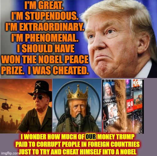 What A Maroon! | I'M GREAT.  I'M STUPENDOUS. I'M EXTRAORDINARY. I'M PHENOMENAL.  I SHOULD HAVE WON THE NOBEL PEACE PRIZE.  I WAS CHEATED. OUR; I WONDER HOW MUCH OF OUR MONEY TRUMP PAID TO CORRUPT PEOPLE IN FOREIGN COUNTRIES JUST TO TRY AND CHEAT HIMSELF INTO A NOBEL | image tagged in trump mad,trump is a moron,trump is a convicted felon,trump lies,memes,nazis | made w/ Imgflip meme maker