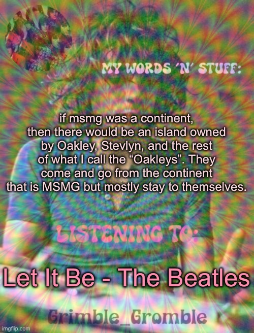 why did I do ts | if msmg was a continent, then there would be an island owned by Oakley, Stevlyn, and the rest of what I call the “Oakleys”. They come and go from the continent that is MSMG but mostly stay to themselves. Let It Be - The Beatles | image tagged in grimble_gromble psych announcement template | made w/ Imgflip meme maker