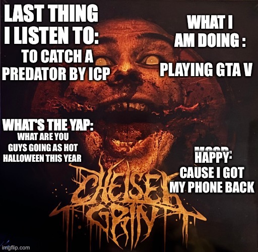 what's the yap 2.0 | TO CATCH A PREDATOR BY ICP; PLAYING GTA V; HAPPY CAUSE I GOT MY PHONE BACK; WHAT ARE YOU GUYS GOING AS HOT HALLOWEEN THIS YEAR | image tagged in what's the yap 2 0 | made w/ Imgflip meme maker