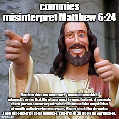 I'm tired of the argument that communism is about sharing | commies misinterpret Matthew 6:24; Matthew does not necessarily mean that wealth is inherently evil or that Christians must be poor. Instead, it suggests that a person cannot organize their life around the acquisition of wealth as their primary purpose. Money should be viewed as a tool to be used for God's purposes, rather than an idol to be worshipped. | image tagged in memes,buddy christ,communism,christianity | made w/ Imgflip meme maker