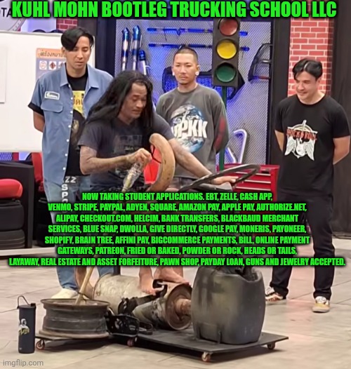 Funny | KUHL MOHN BOOTLEG TRUCKING SCHOOL LLC; NOW TAKING STUDENT APPLICATIONS. EBT, ZELLE, CASH APP, VENMO, STRIPE, PAYPAL, ADYEN, SQUARE, AMAZON PAY, APPLE PAY, AUTHORIZE.NET, ALIPAY, CHECKOUT.COM, HELCIM, BANK TRANSFERS, BLACKBAUD MERCHANT SERVICES, BLUE SNAP, DWOLLA, GIVE DIRECTLY, GOOGLE PAY, MONERIS, PAYONEER, SHOPIFY, BRAIN TREE, AFFINI PAY, BIGCOMMERCE PAYMENTS, BILL, ONLINE PAYMENT GATEWAYS, PATREON, FRIED OR BAKED, POWDER OR ROCK, HEADS OR TAILS, LAYAWAY, REAL ESTATE AND ASSET FORFEITURE, PAWN SHOP, PAYDAY LOAN, GUNS AND JEWELRY ACCEPTED. | image tagged in funny,school,higher education,special education,fundamental paper education,shut up and take my money fry | made w/ Imgflip meme maker