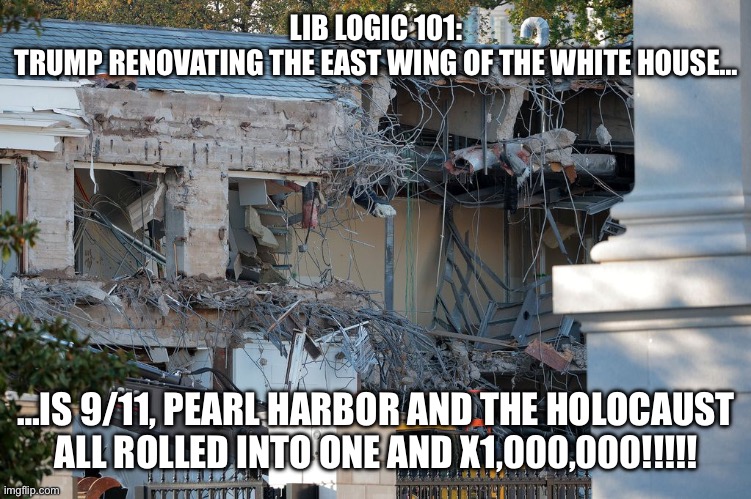 Trump demolishes White House East Wing | LIB LOGIC 101:
TRUMP RENOVATING THE EAST WING OF THE WHITE HOUSE…; …IS 9/11, PEARL HARBOR AND THE HOLOCAUST ALL ROLLED INTO ONE AND X1,000,000!!!!! | image tagged in trump demolishes white house east wing | made w/ Imgflip meme maker