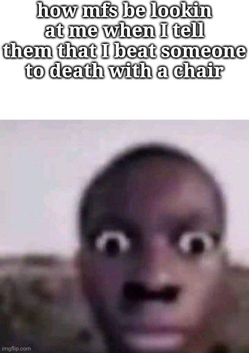 E | how mfs be lookin at me when I tell them that I beat someone to death with a chair | image tagged in blank white template,staring black guy | made w/ Imgflip meme maker