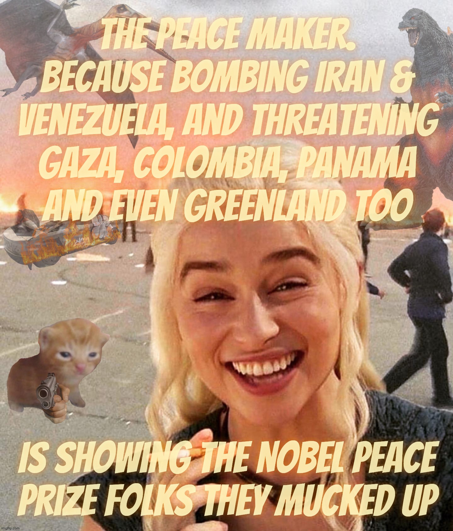 The Nobel Peace Prize, are you guys paying attention? | the peace maker.
Because bombing Iran &
Venezuela, and threatening
Gaza, Colombia, Panama
and even Greenland too; Is showing the Nobel Peace
Prize folks they mucked up | image tagged in disaster smoker gal kitchen sink edition,trump,the peacemaker,nobel peace prize,no wwiii,when he's attacking randomly | made w/ Imgflip meme maker