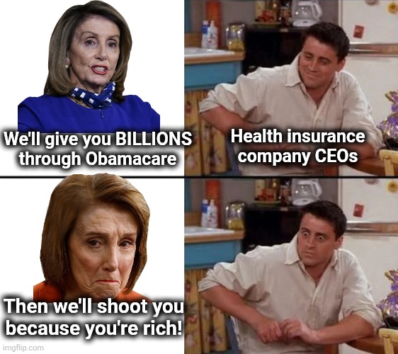 Surprised CEOs | Health insurance
company CEOs; We'll give you BILLIONS
through Obamacare; Then we'll shoot you
because you're rich! | image tagged in surprised joey,nancy pelosi,obamacare,democrats,health insurance,memes | made w/ Imgflip meme maker