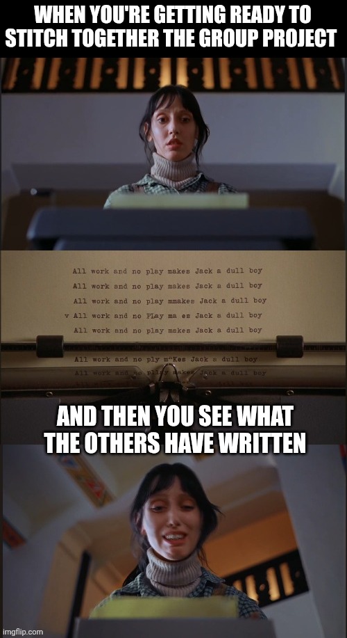 All work and no play makes Jack a dull boy | WHEN YOU'RE GETTING READY TO STITCH TOGETHER THE GROUP PROJECT; AND THEN YOU SEE WHAT THE OTHERS HAVE WRITTEN | image tagged in all work and no play makes jack a dull boy | made w/ Imgflip meme maker