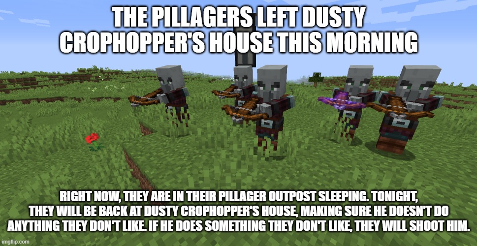 Pillager Patrol | THE PILLAGERS LEFT DUSTY CROPHOPPER'S HOUSE THIS MORNING; RIGHT NOW, THEY ARE IN THEIR PILLAGER OUTPOST SLEEPING. TONIGHT, THEY WILL BE BACK AT DUSTY CROPHOPPER'S HOUSE, MAKING SURE HE DOESN'T DO ANYTHING THEY DON'T LIKE. IF HE DOES SOMETHING THEY DON'T LIKE, THEY WILL SHOOT HIM. | image tagged in pillager patrol | made w/ Imgflip meme maker