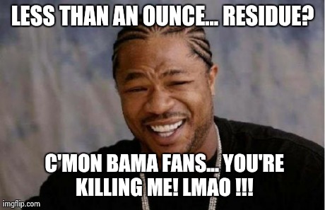 Yo Dawg Heard You | LESS THAN AN OUNCE... RESIDUE?  C'MON BAMA FANS... YOU'RE KILLING ME! LMAO !!! | image tagged in memes,yo dawg heard you | made w/ Imgflip meme maker