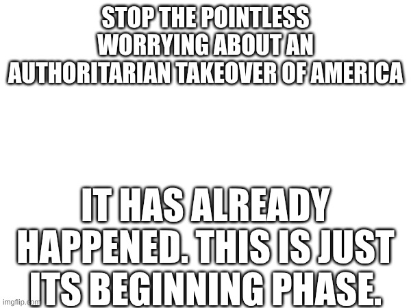 authoritarianism is HERE now! | STOP THE POINTLESS WORRYING ABOUT AN AUTHORITARIAN TAKEOVER OF AMERICA; IT HAS ALREADY HAPPENED. THIS IS JUST ITS BEGINNING PHASE. | made w/ Imgflip meme maker
